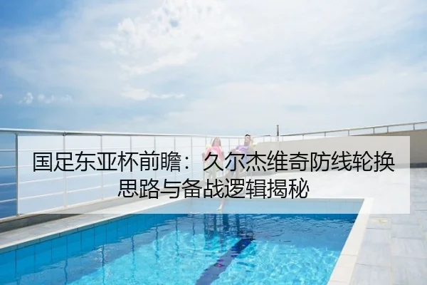 国足东亚杯前瞻：久尔杰维奇防线轮换思路与备战逻辑揭秘